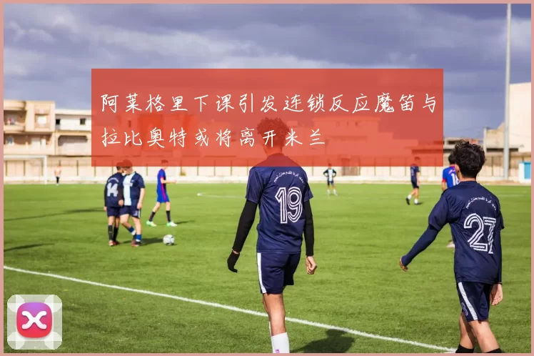 阿莱格里下课引发连锁反应魔笛与拉比奥特或将离开米兰
