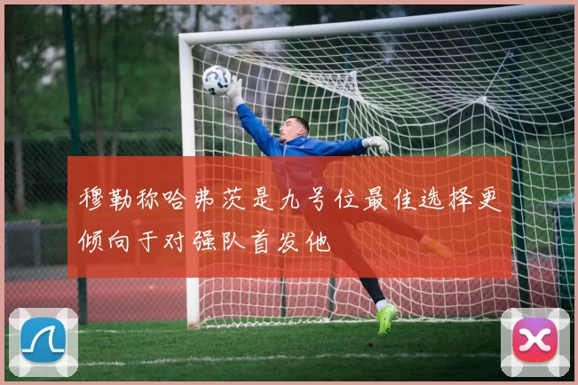 穆勒称哈弗茨是九号位最佳选择更倾向于对强队首发他