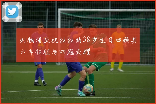 利物浦庆祝拉拉纳38岁生日回顾其六年征程与四冠荣耀