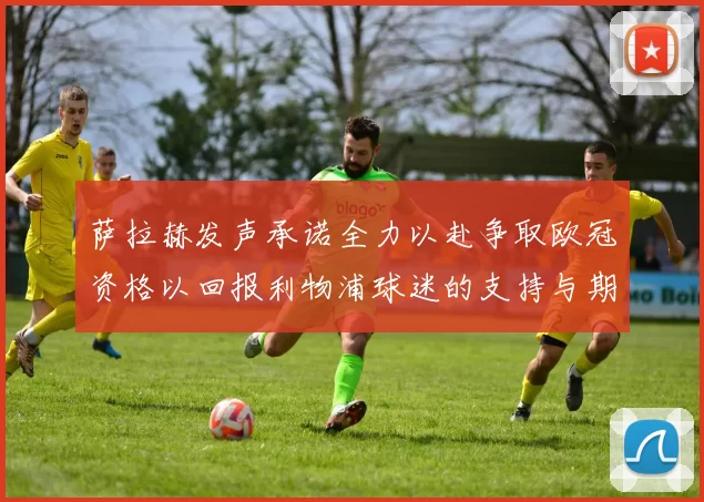 萨拉赫发声承诺全力以赴争取欧冠资格以回报利物浦球迷的支持与期待