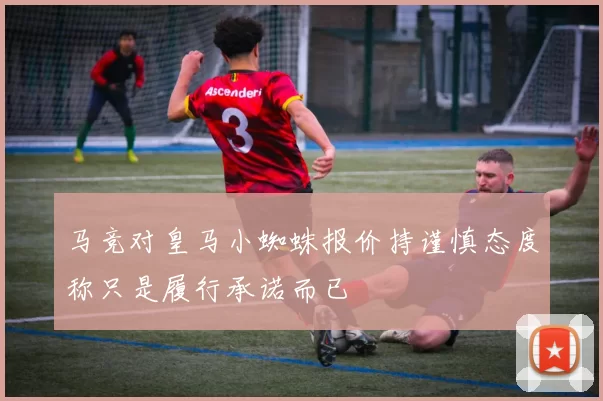 马竞对皇马小蜘蛛报价持谨慎态度称只是履行承诺而已