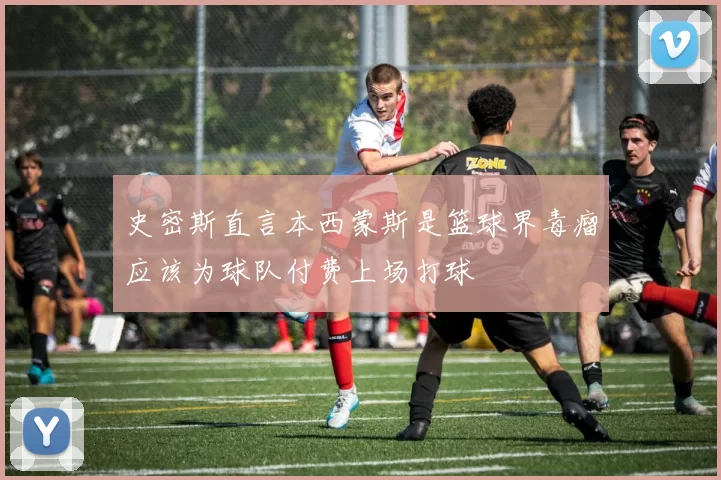 史密斯直言本西蒙斯是篮球界毒瘤应该为球队付费上场打球