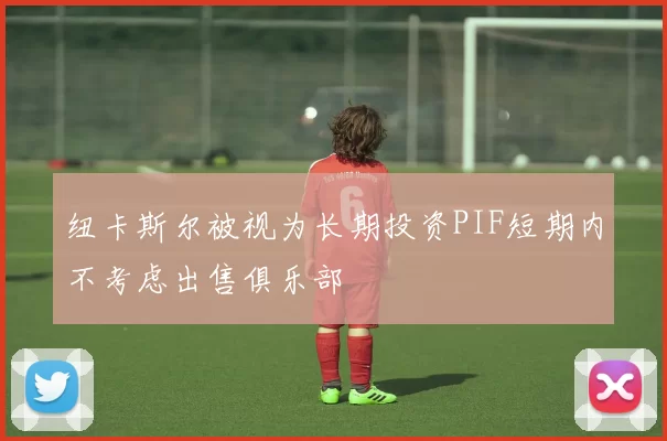 纽卡斯尔被视为长期投资PIF短期内不考虑出售俱乐部
