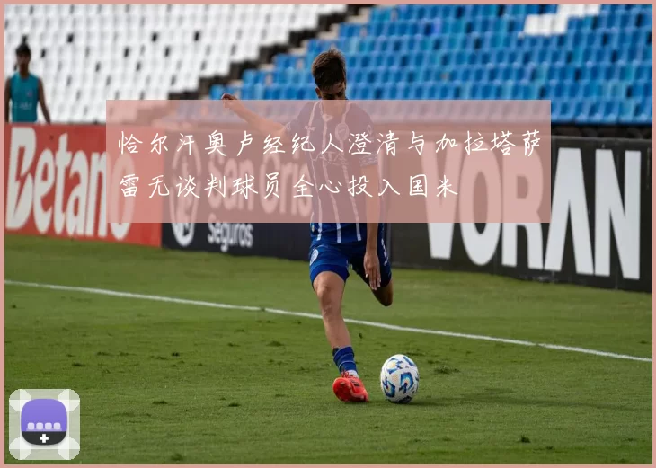 恰尔汗奥卢经纪人澄清与加拉塔萨雷无谈判球员全心投入国米
