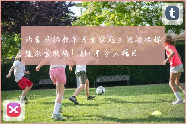 西蒙尼执教下马竞欧冠主场战绩辉煌未尝败绩11胜6平令人瞩目