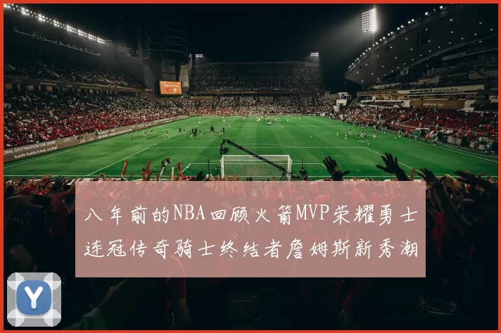 八年前的NBA回顾火箭MVP荣耀勇士连冠传奇骑士终结者詹姆斯新秀潮流涌动