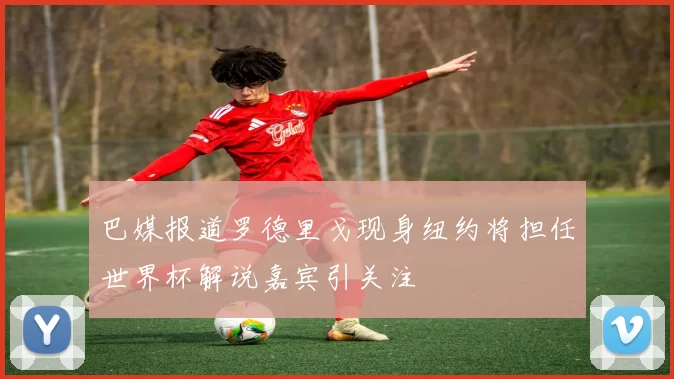 巴媒报道罗德里戈现身纽约将担任世界杯解说嘉宾引关注