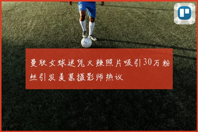 曼联女球迷凭火辣照片吸引30万粉丝引发羡慕摄影师热议