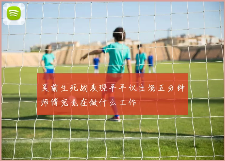 吴前生死战表现平平仅出场五分钟师傅究竟在做什么工作