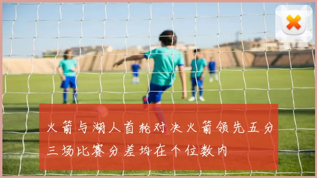 火箭与湖人首轮对决火箭领先五分三场比赛分差均在个位数内