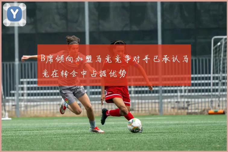 B席倾向加盟马竞竞争对手已承认马竞在转会中占据优势