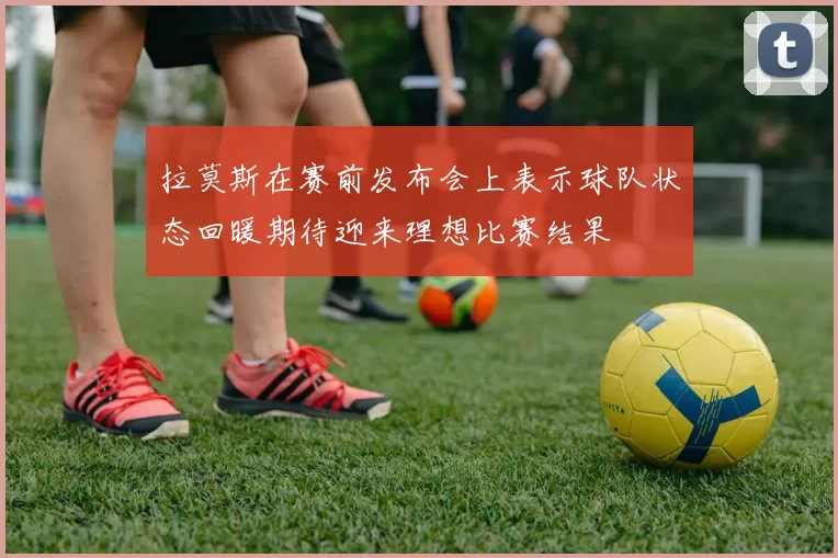 拉莫斯在赛前发布会上表示球队状态回暖期待迎来理想比赛结果