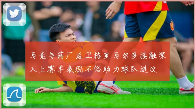 马竞与药厂后卫格里马尔多接触深入上赛季表现不俗助力球队进攻