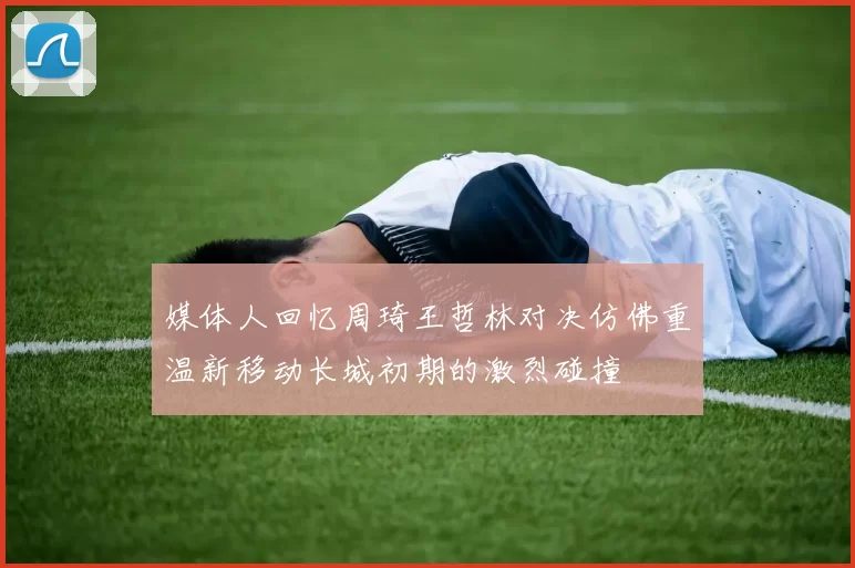 媒体人回忆周琦王哲林对决仿佛重温新移动长城初期的激烈碰撞