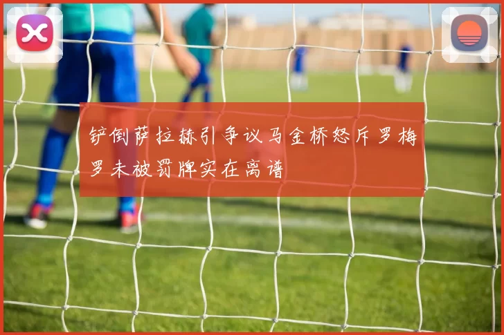 铲倒萨拉赫引争议马金桥怒斥罗梅罗未被罚牌实在离谱