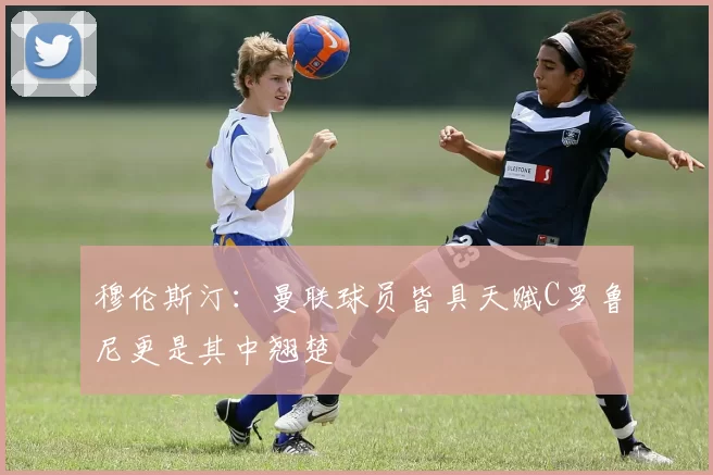 穆伦斯汀：曼联球员皆具天赋C罗鲁尼更是其中翘楚