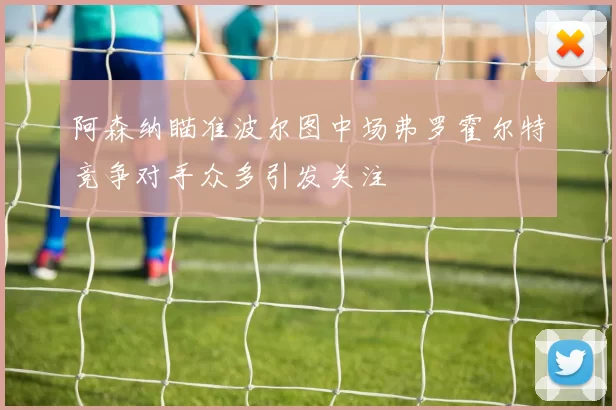 阿森纳瞄准波尔图中场弗罗霍尔特竞争对手众多引发关注