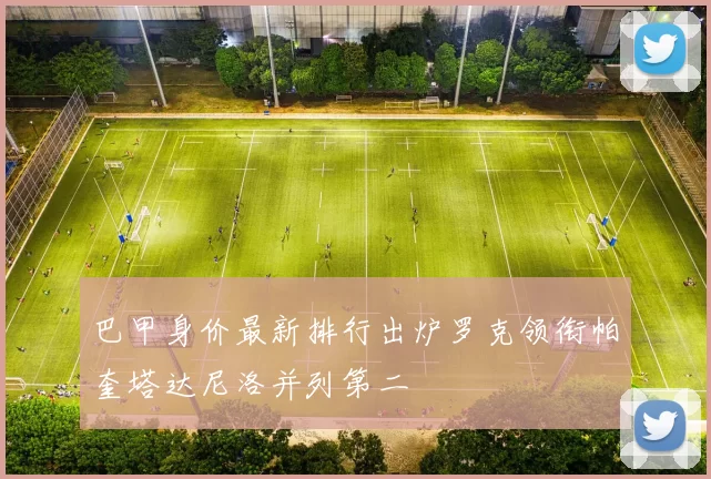巴甲身价最新排行出炉罗克领衔帕奎塔达尼洛并列第二