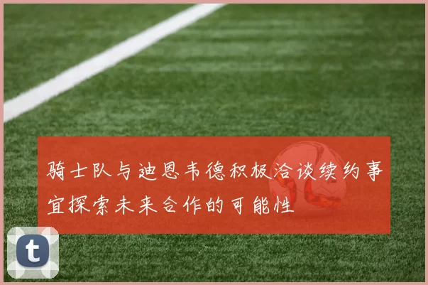 骑士队与迪恩韦德积极洽谈续约事宜探索未来合作的可能性