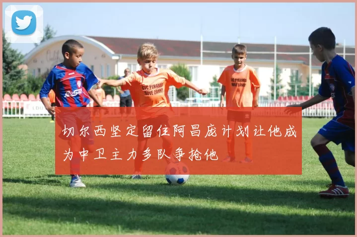 切尔西坚定留住阿昌庞计划让他成为中卫主力多队争抢他