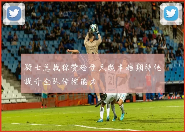 骑士总裁称赞哈登天赋卓越期待他提升全队传控能力