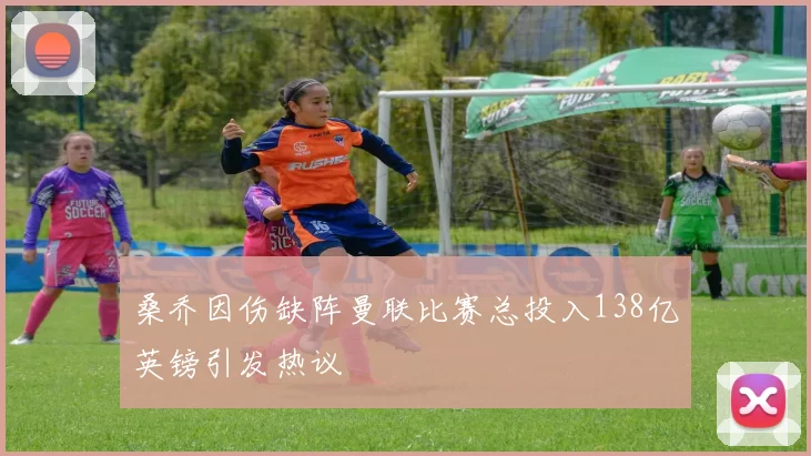 桑乔因伤缺阵曼联比赛总投入138亿英镑引发热议