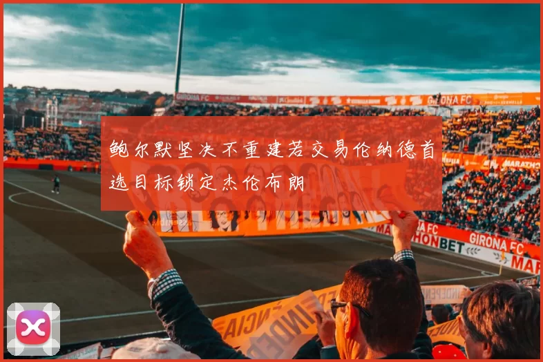 鲍尔默坚决不重建若交易伦纳德首选目标锁定杰伦布朗