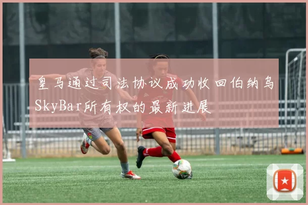 皇马通过司法协议成功收回伯纳乌SkyBar所有权的最新进展